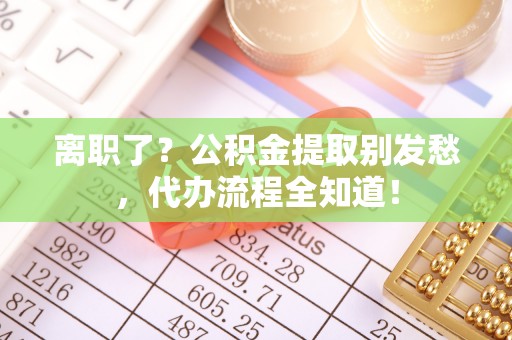 清城离职了？公积金提取别发愁，代办流程全知道！