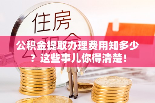 清城公积金提取办理费用知多少？这些事儿你得清楚！