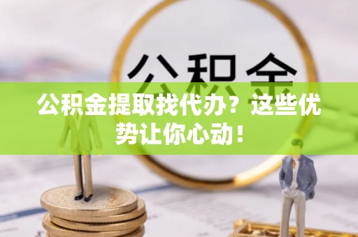 清城公积金提取找代办？这些优势让你心动！