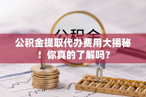 清城公积金提取代办费用大揭秘！你真的了解吗？