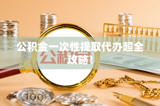 清城公积金一次性提取代办超全攻略！