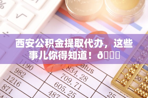 清城西安公积金提取代办，这些事儿你得知道！😎