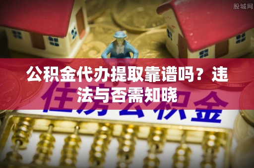 清城公积金代办提取靠谱吗？违法与否需知晓