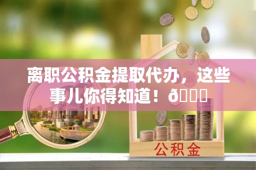 清城离职公积金提取代办，这些事儿你得知道！😎