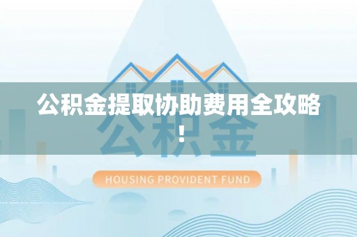 清城公积金提取协助费用全攻略！