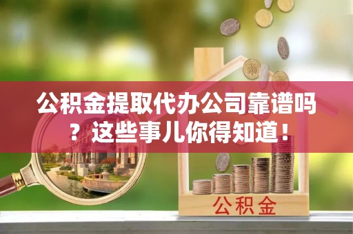 清城公积金提取代办公司靠谱吗？这些事儿你得知道！