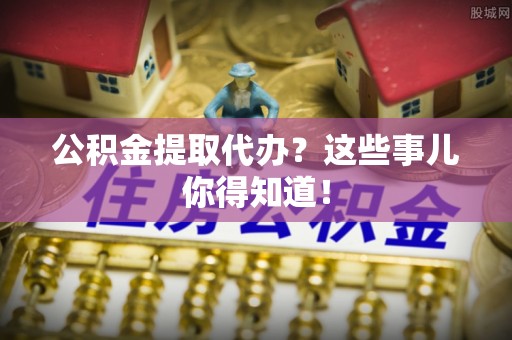 清城公积金提取代办？这些事儿你得知道！
