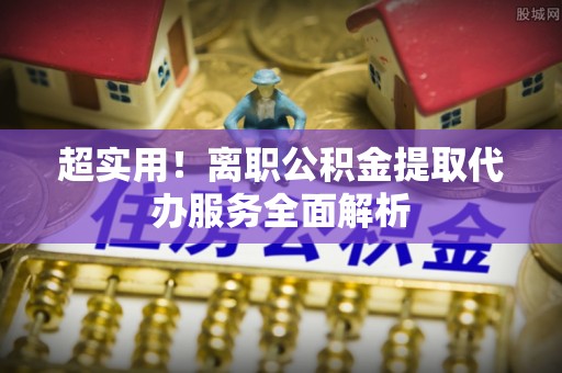 清城超实用！离职公积金提取代办服务全面解析