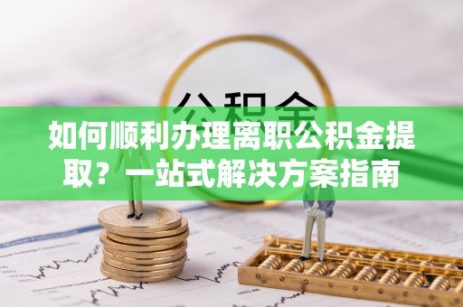 清城如何顺利办理离职公积金提取？一站式解决方案指南
