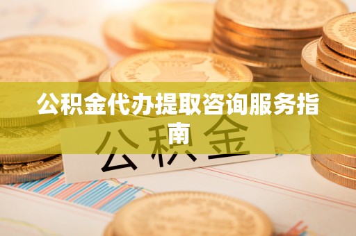 清城公积金代办提取咨询服务指南