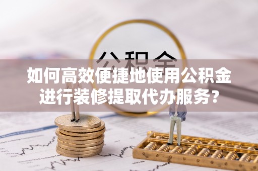 清城如何高效便捷地使用公积金进行装修提取代办服务？