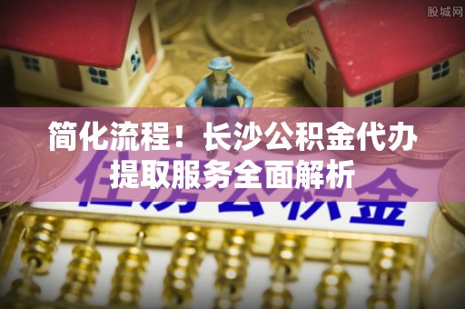 清城简化流程！长沙公积金代办提取服务全面解析