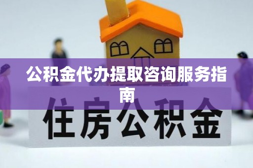 清城公积金代办提取咨询服务指南