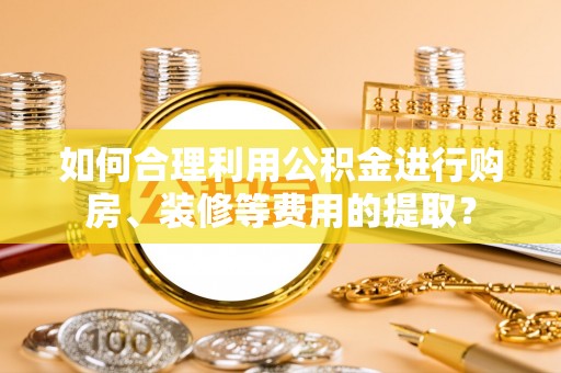 清城如何合理利用公积金进行购房、装修等费用的提取？