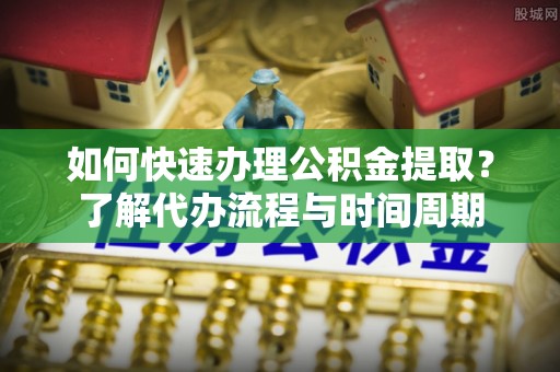 清城如何快速办理公积金提取？了解代办流程与时间周期