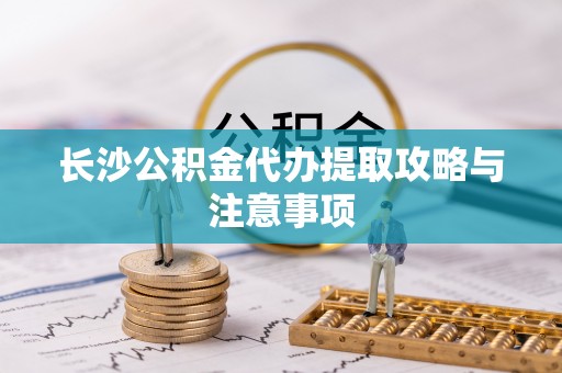 清城长沙公积金代办提取攻略与注意事项