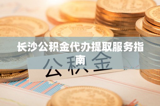 清城长沙公积金代办提取服务指南