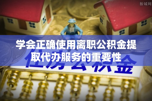 清城学会正确使用离职公积金提取代办服务的重要性