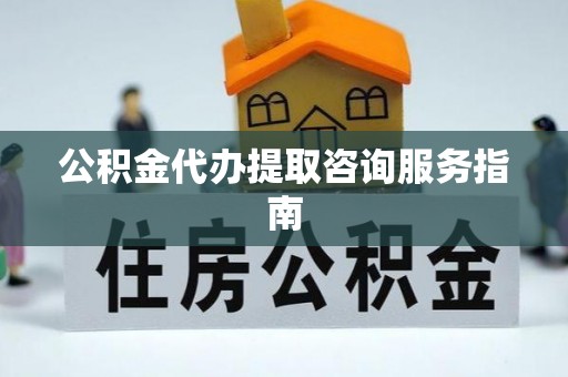 清城公积金代办提取咨询服务指南