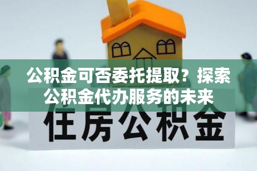 清城公积金可否委托提取？探索公积金代办服务的未来