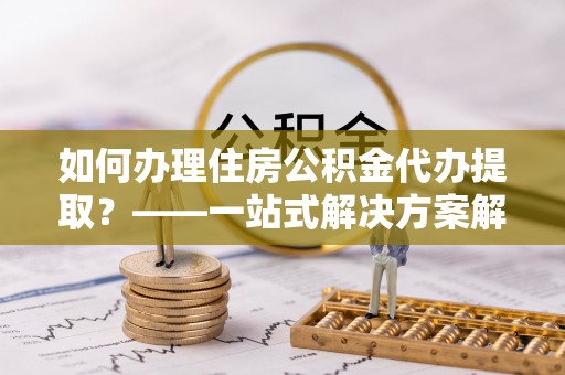 清城如何办理住房公积金代办提取？——一站式解决方案解析